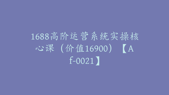 1688高阶运营系统实操核心课（价值16900）【Af-0021】